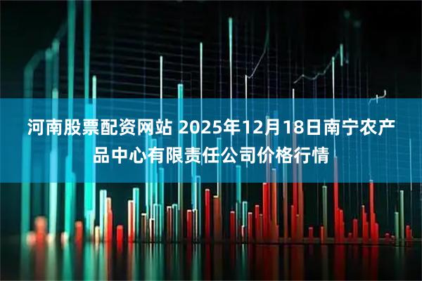 河南股票配資網(wǎng)站 2025年12月18日南寧農(nóng)產(chǎn)品中心有限責(zé)任公司價(jià)格行情