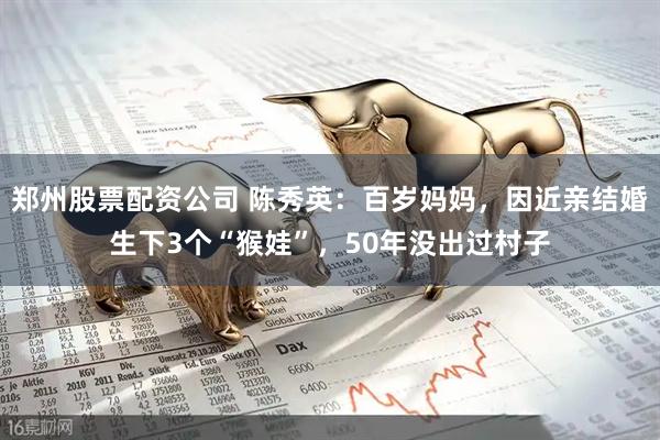 鄭州股票配資公司 陳秀英：百歲媽媽?zhuān)蚪H結(jié)婚生下3個(gè)“猴娃”，50年沒(méi)出過(guò)村子